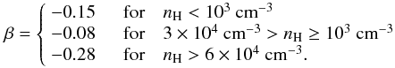 \begin{displaymath} \beta = \left\{ \begin{array}{ll} -0.15 & \quad \textrm{for} \quad n_\mathrm{H} < 10^3~{\rm cm}^{-3}\\ -0.08 & \quad \textrm{for} \quad 3\times 10^4~{\rm cm}^{-3} > n_\mathrm{H} \geq 10^3~{\rm cm}^{-3}\\ -0.28 & \quad \textrm{for} \quad n_\mathrm{H} > 6\times 10^4~{\rm cm}^{-3} . \end{array} \right. \end{displaymath}