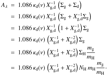 \appendix \setcounter{section}{1} \begin{eqnarray*} A_\lambda &=& 1.086\,\kappa_\mathrm{d}(\nu)\,X^{-1}_\mathrm{g,d}\,\left(\Sigma_{\rm g}+\Sigma_\mathrm{d}\right) \\ &=& 1.086\,\kappa_\mathrm{d}(\nu)\,X^{-1}_\mathrm{g,d}\,\left(\Sigma_\mathrm{g}+X^{-1}_\mathrm{g,d}\Sigma_\mathrm{g}\right) \\ &=& 1.086\,\kappa_\mathrm{d}(\nu)\,X^{-1}_\mathrm{g,d}\,\left(1+X^{-1}_\mathrm{g,d}\right)\Sigma_\mathrm{g} \\ &=& 1.086\,\kappa_\mathrm{d}(\nu)\,\left(X^{-1}_\mathrm{g,d}+X^{-2}_{\rm g,d}\right)\Sigma_\mathrm{g} \\ &=& 1.086\,\kappa_\mathrm{d}(\nu)\,\left(X^{-1}_\mathrm{g,d}+X^{-2}_{\rm g,d}\right)\Sigma_\mathrm{H} \frac{m_\mathrm{g}}{m_\mathrm{H}} \\ &=& 1.086\,\kappa_\mathrm{d}(\nu)\,\left(X^{-1}_\mathrm{g,d}+X^{-2}_{\rm g,d}\right)N_\mathrm{H}\,m_\mathrm{H} \frac{m_\mathrm{g}}{m_\mathrm{H}} \cdot \end{eqnarray*}