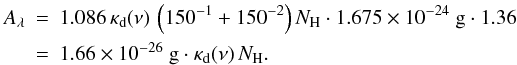 \appendix \setcounter{section}{1} \begin{eqnarray*} A_\lambda &=& 1.086\,\kappa_\mathrm{d}(\nu)\,\left(150^{-1}+150^{-2} \right)N_\mathrm{H}\cdot 1.675\times10^{-24}\ \mathrm{g}\cdot 1.36 \\ &=& 1.66\times10^{-26}\ \mathrm{g}\cdot\kappa_\mathrm{d}(\nu)\,N_\mathrm{H} . \end{eqnarray*}