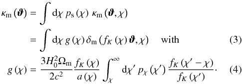 \begin{eqnarray} \kappam \left(\vvartheta\right) &=& \int \dd\chi \, p_{\mathrm{s}}\left(\chi\right)\,\kappam\left(\vvartheta,\chi\right) \nonumber\\ \label{eq:kappagfunction} & =&\int \dd \chi \, g\left(\chi\right) \deltam\left(f_K\left(\chi\right)\vvartheta, \chi\right) \quad\text{with} \\ g\left(\chi\right) &=& \frac{3H_{0}^{2}\Omegam}{2 \clight^{2}} \frac{ f_K\left(\chi\right)}{a\left(\chi\right)} \int_{\chi}^{\infty} \dd \chi' \, p_{\chi}\left(\chi'\right) \frac{f_K \left(\chi'-\chi\right)}{f_K\left(\chi'\right)}\cdot \end{eqnarray}
