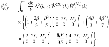 \appendix \setcounter{section}{1} \begin{eqnarray} \label{I3-ij-def} \overline{\xis_{i',j'}} & = & \int_0^{\infty} \frac{\dd k}{k} \, \Delta^2(k,z) \, \hW_i^{(2\ell_i)}(k) \, \hW_j^{(2\ell_j)}(k) \nonumber \\ && \times \left\{ \left(1\!+\!\frac{2\beta}{3}\!+\!\frac{\beta^2}{5}\right) \left( \begin{array}{ccc} 0 & 2\ell_i & 2\ell_j \\ 0 & 0 & 0 \end{array} \right)^{\!\!2} + \left(\frac{4\beta}{3}\!+\!\frac{4\beta^2}{7}\right) \right. \nonumber \\ && \left. \times \left( \begin{array}{ccc} 2 & 2\ell_i & 2\ell_j \\ 0 & 0 & 0 \end{array} \right)^{\!\!2} + \frac{8\beta^2}{35} \left( \begin{array}{ccc} 4 & 2\ell_i & 2\ell_j \\ 0 & 0 & 0 \end{array} \right)^{\!\!2} \right\} . \end{eqnarray}