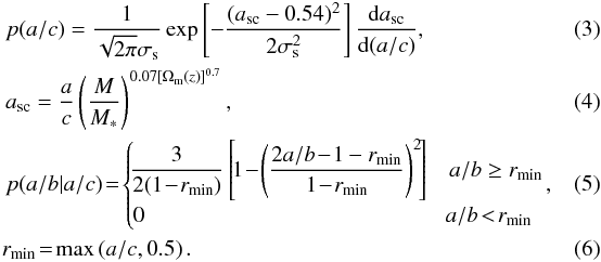 \begin{eqnarray} \label{eq:p_ac} &&p(a/c) = \frac{1}{\sqrt{2\pi}\sigma_{\rm s}} \exp\left[-\frac{(a_{\mathrm{sc}}-0.54)^2}{2\sigma_{\mathrm{s}}^2}\right]\frac{\mathrm{d}a_{\mathrm{sc}}}{\mathrm{d}(a/c)} , \\ &&a_{\mathrm{sc}} = \frac{a}{c} \left( \frac{M}{M_*} \right)^{0.07[\Omega_{\rm m}(z)]^{0.7}} , \\ &&p(a/b|a/c) \! =\! \begin{cases}\! \dfrac{3}{2(1\!-\!r_{\mathrm{min}})}\left[\!1\!-\!\left(\dfrac{2a/b\!-\!1-r_{\mathrm{min}}}{1\!-\!r_{\mathrm{min}}}\right)^2\!\right] & a/b \ge r_{\mathrm{min}}\\ \label{eq:r_min} 0 & \!a/b\! < \!r_{\mathrm{min}} \end{cases}\! , \quad\quad\\ &&\!r_{\mathrm{min}}\! =\! \operatorname{max}\left(a/c,0.5\right) . \end{eqnarray}