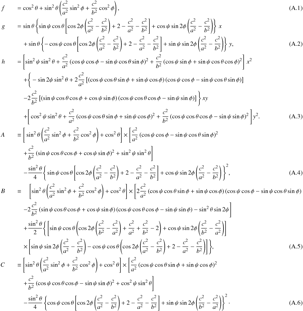 \appendix \setcounter{section}{1} \begin{eqnarray} \label{eq:f} f &&= \cos^2\theta + \sin^2\theta \left( \frac{c^2}{a^2} \sin^2\phi + \frac{c^2}{b^2} \cos^2\phi \right) , \\ g &&= \sin\theta \left\{\sin \psi \cos \theta \left[ \cos 2\phi \left( \frac{c^2}{a^2} - \frac{c^2}{b^2} \right) + 2 - \frac{c^2}{a^2} - \frac{c^2}{b^2} \right] + \cos \psi \sin 2\phi \left( \frac{c^2}{a^2} - \frac{c^2}{b^2} \right) \right\} \, x \notag\\ && \quad + \sin\theta \left\{ -\cos \psi \cos \theta \left[ \cos 2 \phi \left( \frac{c^2}{a^2} - \frac{c^2}{b^2} \right) +2 - \frac{c^2}{a^2} - \frac{c^2}{b^2} \right] + \sin\psi\sin 2\phi \left( \frac{c^2}{a^2} - \frac{c^2}{b^2} \right) \right\} \, y , \\ h &&= \left[ \sin^2\psi \sin^2\theta + \frac{c^2}{a^2} \left( \cos \psi \cos \phi - \sin \psi \cos \theta \sin \phi \right)^2 + \frac{c^2}{b^2} \left( \cos \psi \sin \phi + \sin \psi \cos \theta \cos \phi \right)^2 \right] \, x^2 \notag\\ && \quad + \Bigg\{ - \sin 2 \psi \sin^2 \theta + 2 \frac{c^2}{a^2} \left[ \left( \cos \psi \cos \theta \sin \phi + \sin\psi \cos \phi \right) \left( \cos \psi \cos \phi - \sin \psi \cos \theta \sin \phi \right) \right] \notag \\ && \quad - 2 \frac{c^2}{b^2} \left[ \left( \sin\psi\cos\theta\cos\phi + \cos \psi \sin\phi \right) \left( \cos\psi\cos\theta\cos\phi - \sin\psi\sin\phi \right) \right] \Bigg\} \, xy \notag \\ && \quad + \Bigg[ \cos^2 \psi \sin^2 \theta + \frac{c^2}{a^2} \left( \cos \psi \cos \theta \sin \phi + \sin \psi \cos \phi \right)^2 + \frac{c^2}{b^2} \left( \cos\psi \cos\theta\cos\phi - \sin\psi\sin\phi \right)^2 \Bigg] \, y^2 . \\ A && \equiv \Bigg[ \sin^2\theta \left( \frac{c^2}{a^2}\sin^2\phi + \frac{c^2}{b^2}\cos^2\phi \right) + \cos^2\theta \Bigg] \times \Bigg[ \frac{c^2}{a^2} \left( \cos\psi\cos\phi - \sin\psi \cos\theta \sin\phi \right)^2 \notag \\ && \quad + \frac{c^2}{b^2} \left( \sin\psi \cos\theta \cos\phi + \cos\psi \sin\phi \right)^2 + \sin^2\psi \sin^2\theta \Bigg] \notag \\ && \quad - \frac{\sin^2\theta}{4} \Bigg\{ \sin\psi \cos\theta \left[ \cos 2\phi \left( \frac{c^2}{a^2} - \frac{c^2}{b^2} \right) + 2 - \frac{c^2}{a^2} - \frac{c^2}{b^2} \right] + \cos\psi \sin 2\phi \left( \frac{c^2}{a^2} - \frac{c^2}{b^2} \right) \Bigg\}^2 , \\ B && \equiv \quad \left[ \sin^2\theta \left(\frac{c^2}{a^2} \sin^2\phi + \frac{c^2}{b^2}\cos^2\phi \right) + \cos^2\theta \right]\times \Bigg[ 2 \frac{c^2}{a^2} \left( \cos\psi\cos\theta\sin\phi + \sin\psi\cos\phi\right) \left( \cos\psi\cos\phi - \sin\psi\cos\theta\sin\phi \right) \notag \\ && \quad -2 \frac{c^2}{b^2} \left( \sin\psi\cos\theta\cos\phi + \cos\psi\sin\phi \right) \left( \cos\psi\cos\theta\cos\phi - \sin\psi\sin\phi \right) - \sin^2\theta\sin 2\psi \Bigg] \notag \\ && \quad + \frac{\sin^2\theta}{2} \Bigg\{ \left[ \sin\psi \cos\theta \left( \cos 2\phi \left( \frac{c^2}{b^2} - \frac{c^2}{a^2} \right) + \frac{c^2}{a^2} + \frac{c^2}{b^2} - 2 \right) + \cos\psi \sin 2\phi \left( \frac{c^2}{b^2} - \frac{c^2}{a^2} \right) \right] \notag \\ && \quad \times \left[ \sin\psi \sin 2\phi \left( \frac{c^2}{a^2}-\frac{c^2}{b^2} \right) - \cos\psi \cos\theta \left( \cos 2\phi \left( \frac{c^2}{a^2} - \frac{c^2}{b^2} \right) + 2 -\frac{c^2}{a^2} - \frac{c^2}{b^2} \right) \right] \Bigg\} , \\ C && \equiv \left[ \sin^2\theta \left( \frac{c^2}{a^2} \sin^2\phi + \frac{c^2}{b^2} \cos^2\phi \right) + \cos^2\theta \right] \times \Bigg[ \frac{c^2}{a^2} \left( \cos\psi \cos\theta \sin\phi + \sin\psi \cos\phi \right)^2 \notag \\ && \quad + \frac{c^2}{b^2} \left( \cos\psi \cos\theta \cos\phi - \sin\psi \sin\phi \right)^2 + \cos^2\psi \sin^2\theta \Bigg] \notag \\ && \quad - \frac{\sin^2\theta}{4} \left\{ \cos\psi \cos\theta \left[ \cos 2\phi \left( \frac{c^2}{a^2} - \frac{c^2}{b^2} \right) + 2 -\frac{c^2}{a^2} - \frac{c^2}{b^2} \right] + \sin\psi \sin 2\phi \left( \frac{c^2}{b^2} - \frac{c^2}{a^2} \right) \right\}^2 \cdot \end{eqnarray}