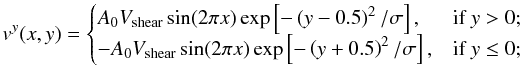 \begin{equation} v^y (x,y)= \begin{cases} A_0 V_{\mathrm{shear}} \sin(2\pi x) \exp\left[-\left( {y-0.5}\right)^2/\sigma\right], & \textrm{if } y > 0;\\ -A_0 V_{\mathrm{shear}} \sin(2\pi x) \exp\left[-\left( {y+0.5}\right)^2/\sigma\right], & \textrm{if } y \leq 0; \end{cases} \end{equation}