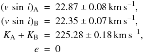 \begin{eqnarray} (v\,\sin\,i)_{\rm A} &=& 22.87\pm 0.08\,{\rm km\,s^{-1}}, \nonumber \\ (v\,\sin\,i)_{\rm B} &=& 22.35\pm{}0.07\,{\rm km\,s^{-1}}, \nonumber \\ K_{\rm A} +K_{\rm B} &=& 225.28 \pm 0.18\,{\rm km\,s^{-1}}, \nonumber \\ \nonumber e &=& 0 \end{eqnarray}