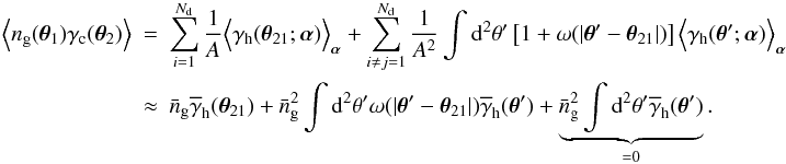 \begin{eqnarray} \Ave{n_{\rm g}(\vec{\theta}_1)\gamma_{\rm c}(\vec{\theta}_2)} &=& \sum_{i=1}^{N_{\rm d}}\frac{1}{A} \Ave{\gamma_{\rm h}(\vec{\theta}_{21};\vec{\alpha})}_{\vec{\alpha}} + \sum_{i\ne j=1}^{N_{\rm d}}\frac{1}{A^2} \int\d^2\theta^\prime\left[1+\omega(|\vec{\theta}^\prime-\vec{\theta}_{21}|)\right] \Ave{\gamma_{\rm h}(\vec{\theta}^\prime;\vec{\alpha})}_{\vec{\alpha}}\\ &\approx&\nonumber \bar{n}_{\rm g} \overline{\gamma}_{\rm h}(\vec{\theta}_{21})+ \bar{n}^2_{\rm g} \int\d^2\theta^\prime\omega(|\vec{\theta}^\prime-\vec{\theta}_{21}|) \overline{\gamma}_{\rm h}(\vec{\theta}^\prime)+ \underbrace{\bar{n}_{\rm g}^2\int\d^2\theta^\prime\overline{\gamma}_{\rm h}(\vec{\theta}^\prime)}_{=0}. \end{eqnarray}