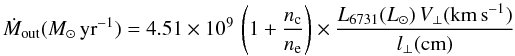 \begin{equation} \label{eq:mout1} \dot{M}_{\rm out} (\mperyr) = 4.51 \times 10^9 \, \left( 1+ \frac{n_{\rm c}}{n_{\rm e}} \right) \times \frac{L_{6731}(\lsun) \, V_{\bot} ({\rm km\,s}^{-1})}{l_{\bot} ({\rm cm})} \end{equation}