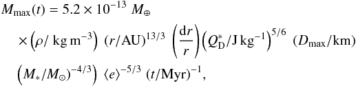 \begin{eqnarray} &&M_{\rm max} (t)= 5.2\times 10^{-13}\; { M}_{\oplus} \\\nonumber &&\quad \times \left(\rho/{\rm ~kg\,m^{-3}}\right) \; \left(r/\mathrm{AU}\right)^{13/3}\; \left(\frac{{\rm d}r}{r}\right) \left(Q_{\rm D}^*/\mathrm{J\,kg}^{-1}\right)^{ 5/6}\;(D_{\rm max}/\rm km)\\\nonumber &&\quad\left(M_*/M_{\odot})^{-4/3}\right)\;\langle e \rangle^{-5/3}\; (t/\mathrm{Myr})^{-1} , \label{eq:mmax} \end{eqnarray}