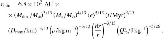 \begin{eqnarray} &&r_{\rm min} = 6.8 \times 10^2 \;\rm AU \;\times \\\nonumber &&\quad\times \left(M_{\rm disc} /M_{\oplus}\right)^{3/13} \left(M_*/M_{\odot}\right)^{4/13}\langle e \rangle^{5/13} \left(t/{\rm Myr}\right)^{3/13}\\\nonumber &&\quad\left(D_{\rm max}/{\rm km}\right)^{-3/13} \left(\rho/{\rm kg\,m}^{-3}\right)^{-3/13} \left(\frac{{\rm d}r}{r}\right)^{-3/13} \left(Q_{\rm D}^*/{\rm J\,kg}^{-1}\right)^{-5/26}. \end{eqnarray}
