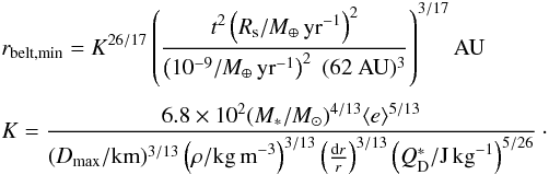 \begin{eqnarray} &&r_{\rm belt,min} =K^{26/17} \left(\frac{t^2 \left(R_{\rm s} / M_\oplus \,\rm yr^{-1}\right)^2}{\left(10^{-9}/ M_\oplus \,\rm yr^{-1}\right)^2 \; (62~ \mathrm{AU})^3} \right ) ^{3/17} \mathrm{AU} \\[1mm] \nonumber &&K=\frac{6.8 \times 10^2 (M_*/M_{\odot})^{4/13} \langle e \rangle^{5/13}}{(D_{\rm max}/{\rm km})^{3/13} \left(\rho/{\rm kg\,m}^{-3}\right)^{3/13} \left(\frac{{\rm d}r}{r}\right)^{3/13} \left(Q_{\rm D}^*/{\rm J\,kg}^{-1}\right)^{5/26}}\cdot \\\nonumber \label{eq:alim} \end{eqnarray}