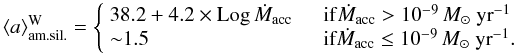 \begin{equation*} \langle a \rangle_{\rm am.sil.}^{\rm W} = \left\{ \begin{array}{l l} 38.2+4.2\times {\rm Log}\, \dot{M}_{\rm acc}& \quad {\rm if} \dot{M}_{\rm acc}>10^{-9}\,M_{\odot}~{\rm yr}^{-1}\\ {\sim}1.5& \quad \mbox{\rm if} \dot{M}_{\rm acc}\le10^{-9}\,M_{\odot}~{\rm yr}^{-1}.\\ \end{array} \right. \end{equation*}