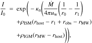\begin{eqnarray} \frac{I}{I_0} &=& \exp \Bigg( -\kappa_{\mathrm{n}} \Bigg(\frac{\dot{M}}{4\pi u_{\rm w}} \Bigg( \frac{1}{r_0} - \frac{1}{r_1} \Bigg) \nonumber\\ &&+ \rho_{\mathrm{ISM}} (r_{\mathrm{host}}-r_1+r_{\mathrm{obs}}-r_{\mathrm{MW}}) \nonumber\\ &&+ \rho_{\mathrm{IGM}} (r_{\mathrm{MW}}-r_{\mathrm{host}}) \Bigg) \Bigg), \label{eq:Gas.Attenuation} \end{eqnarray}