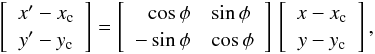 \begin{equation} \left[ \begin{array}{c} x'-x_{\rm c}\\ y'-y_{\rm c}\\ \end{array} \right] = \left[ \begin{array}{rl} \cos{\phi} & \sin{\phi} \\ -\sin{\phi} & \cos{\phi} \\ \end{array} \right]\, \left[ \begin{array}{c} x-x_{\rm c} \\ y-y_{\rm c} \\ \end{array} \right], \end{equation}