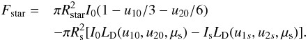 \begin{eqnarray} F_{\rm star} = && \pi R_{\rm star}^2 I_0 ( 1 - u_{10}/3 - u_{20}/6 ) \\ \nonumber && -\pi R_{\rm s}^2 [ I_0 L_{\rm D}(u_{10},u_{20},\mu_{\rm s}) - I_{\rm s} L_{\rm D}(u_{1s},u_{2s},\mu_{\rm s}) ]. \nonumber \end{eqnarray}