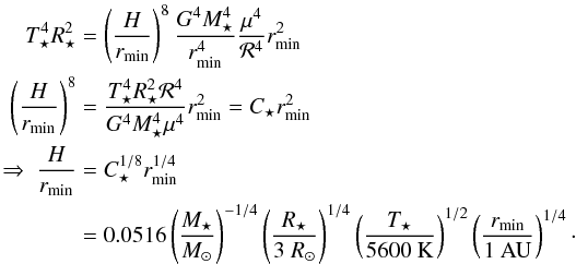\begin{eqnarray} \label{eq:Hrinner} T_\star^4 R_\star^2 &&= \left(\frac{H}{r_{\rm min}}\right)^8 \frac{G^4 M_\star^4}{r_{\rm min}^4} \frac{\mu^4}{{\cal R}^4} r_{\rm min}^2 \nonumber \\ \left( \frac{H}{r_{\rm min}} \right)^8 &&= \frac{T_\star^4 R_\star^2 {\cal R}^4}{G^4 M_\star^4 \mu^4} r_{\rm min}^2 = C_\star r_{\rm min}^2 \nonumber \\ \Rightarrow \ \frac{H}{r_{\rm min}} &&= C_\star^{1/8} r_{\rm min}^{1/4} \\ &&= 0.0516 \left( \frac{M_\star}{M_\odot} \right)^{-1/4} \left( \frac{R_\star}{3 ~R_\odot} \right)^{1/4} \left( \frac{T_\star}{5600 ~{\rm K}} \right)^{1/2} \left( \frac{r_{\rm min}}{1 ~{\rm AU}} \right)^{1/4} \nonumber \cdot \end{eqnarray}