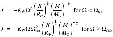 \begin{eqnarray} \dot{J} &=& -\KW \Omega^3 \left(\frac{R}{R_{\odot}} \right)^{\frac 1 2} \left(\frac{M}{M_{\odot}} \right)^{-\frac 1 2} \,\, {\rm for} \; \Omega < \Omega_{\rm sat} \nonumber \\ \label{eq:kawaler} \dot{J} &=& -\KW \Omega\, \Omega_{\rm sat}^2 \left(\frac{R}{R_{\odot}} \right)^{\frac 1 2} \left(\frac{M}{M_{\odot}} \right)^{-\frac 1 2} \,\, {\rm for} \; \Omega \geq \Omega_{\rm sat}, \end{eqnarray}