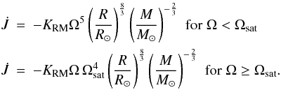 \begin{eqnarray} \dot{J} &=& -\KRM \Omega^5 \left(\frac{R}{R_{\odot}} \right)^{\frac 8 3} \left(\frac{M}{M_{\odot}} \right)^{-\frac 2 3} \,\, {\rm for} \; \Omega < \Omega\ind{sat} \nonumber \\ \label{eq:reiners} \dot{J} &=& -\KRM \Omega\, \Omega\ind{sat}^4 \left(\frac{R}{R_{\odot}} \right)^{\frac 8 3} \left(\frac{M}{M_{\odot}} \right)^{-\frac 2 3} \,\, {\rm for} \; \Omega \geq \Omega\ind{sat}. \end{eqnarray}