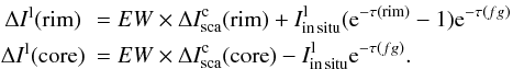 \begin{eqnarray*} &\Delta I^{\rm l}({\rm rim} )&=EW\times \Delta I_{\rm sca}^{\rm c}({\rm rim}) + I_{\rm in\, situ}^{\rm l} ({\rm e}^ {-\tau({\rm rim} )} - 1){\rm e}^ {-\tau(fg)} \\ &\Delta I^{\rm l}({\rm core})&=EW\times \Delta I_{\rm sca}^{\rm c}({\rm core}) - I_{\rm in\, situ}^{\rm l} {\rm e}^ {-\tau(fg)}. \end{eqnarray*}