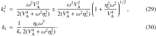 \begin{eqnarray} \label{ksr2} k_{\rm r}^2 &=&\frac{\omega^2 V_{\rm A}^2}{2(V_{\rm A}^4 + \omega^2 \eta_{\rm c}^2)} \pm \frac{\omega^2 V_{\rm A}^2}{2(V_{\rm A}^4 + \omega^2 \eta_{\rm c}^2)} \left( 1 + \frac{\eta_{\rm c}^2 \omega^2}{V_{\rm A}^4} \right)^{1/2}, \\ k_{\rm i} &=& \frac{1}{k_{\rm r}} \frac{\eta_{\rm c} \omega^3}{2(V_{\rm A}^4+\omega^2 \eta_{\rm c}^2)}\cdot \end{eqnarray}