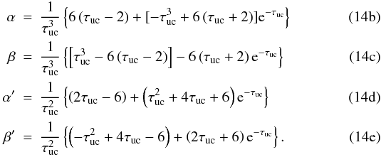 % subequation 2906 1 \begin{eqnarray} \label{eq:alpha} \alpha &= &\frac{1}{\tau_{\rm uc}^{3}} \left\{ 6\left(\tau_{\rm uc}-2\right) + \lbrack -\tau_{\rm uc}^{3} + 6\left(\tau_{\rm uc}+2\right) \rbrack {\rm e}^{-\tau_{\rm uc}}\right\}\\ \label{eq:beta} \beta &=& \frac{1}{\tau_{\rm uc}^{3}}\left \{\left[ \tau_{\rm uc}^{3} - 6\left(\tau_{\rm uc}-2\right) \right] - 6\left(\tau_{\rm uc}+2\right) {\rm e}^{-\tau_{\rm uc}} \right\}\\ \label{eq:alpha_prime} \alpha' &=& \frac{1}{\tau_{\rm uc}^{2}} \left\{ \left(2\tau_{\rm uc}-6\right) + \left(\tau_{\rm uc}^{2}+4\tau_{\rm uc}+6\right) {\rm e}^{-\tau_{\rm uc}} \right\}\\ \label{eq:beta_prime} \beta'& =& \frac{1}{\tau_{\rm uc}^{2}} \left\{ \left(-\tau_{\rm uc}^{2}+4\tau_{\rm uc}-6\right) + \left(2\tau_{\rm uc}+6\right) {\rm e}^{-\tau_{\rm uc}} \right\}. \end{eqnarray}