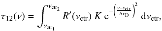 \begin{equation} \label{eq:tau12_convolution_1} \tau_{12} (\nu) = \int_{\nu_{\rm ctr_{1}}}^{\nu_{\rm ctr_{2}}} R'(\nu_{\rm ctr}) \ K \ {\rm e}^{- \left( \frac{\nu-\nu_{\rm ctr}}{\Delta \nu_{\rm D}}\right)^{2} }\ {\rm d}\nu_{\rm ctr} , \end{equation}