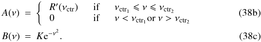 % subequation 4709 1 \begin{eqnarray} \label{eq:A} A(\nu) &=& \left\{ \begin{array}{lllll} &R'(\nu_{\rm ctr}) & \quad \text{if} & \quad \nu_{\rm ctr_{1}} \leqslant \nu \leqslant \nu_{\rm ctr_{2}} & \\ &0 & \quad \text{if} & \quad \nu < \nu_{\rm ctr_{1}} {\rm or} \ \nu > \nu_{\rm ctr_{2}} \end{array} \right.\\ \label{eq:B} B(\nu) &=& K {\rm e}^{-\nu^2}. \end{eqnarray}