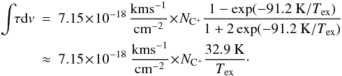 \begin{eqnarray} \label{eq_tau} \int\!\! \tau {\rm d}v & = & 7.15\!\times\! 10^{-18}\, {\rm km s^{-1} \over cm^{-2}} \! \times\! N\sub{C^+} {1- \exp(-91.2~{\rm K}/T\sub{ex}) \over 1+2 \exp(-91.2~{\rm K}/T\sub{ex})} \nonumber \\ &\approx & 7.15\!\times \!10^{-18} ~{\rm km s^{-1} \over cm^{-2}} \!\times\! N\sub{C^+} { 32.9 ~{\rm K} \over T\sub{ex}}\cdot \end{eqnarray}