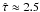 \hbox{$\hat{\tau} \approx 2.5$}