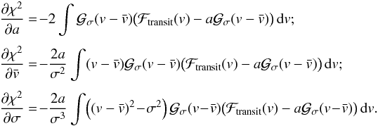 \begin{equation} \EQM{ \Dron{\chi^2}{a} &=\! -2 \int \Gfit(v-\vx) \big( \Ftrans(v)-a\Gfit(v-\vx)\big)\,{\rm d}v ; \crm \Dron{\chi^2}{\vx} &=\! -\frac{2a}{\sigma^2} \int (v-\vx) \Gfit(v-\vx) \big( \Ftrans(v)-a\Gfit(v-\vx)\big)\,{\rm d}v ; \crm \Dron{\chi^2}{\sigma} &=\! -\frac{2a}{\sigma^3} \int \!\left(\left(v-\vx\right)^2\!-\!\sigma^2\right) \Gfit(v\!-\!\vx) \big( \Ftrans(v)-a\Gfit(v\!-\!\vx)\big)\,{\rm d}v . } \label{eq.sys1} \end{equation}