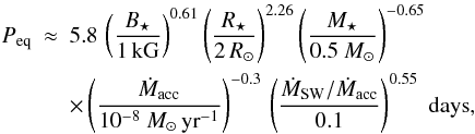 \begin{eqnarray} P_\mathrm{eq} &\approx& 5.8\, \left( \frac{B_\star}{1\, \mathrm{kG}}\right)^{0.61} \left( \frac{R_\star}{2 \, R_\odot}\right)^{2.26} \left( \frac{M_\star}{0.5~M_\odot}\right)^{-0.65} \nonumber \\ & & \times \left( \frac{\dot{M}_\mathrm{acc}}{10^{-8}~M_\odot \, \mathrm{yr}^{-1}}\right)^{-0.3} \, \left( \frac{\dot{M}_\mathrm{SW}/\dot{M}_\mathrm{acc}}{0.1}\right)^{0.55} \; \mathrm{days}, \label{eq:peqwind} \end{eqnarray}