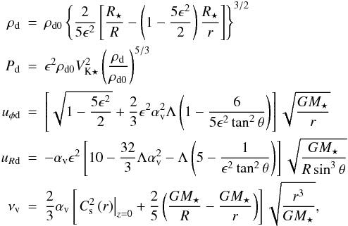 \begin{eqnarray} \rho_\mathrm{d} & = & \rho_\mathrm{d0} \left\{\frac{2}{5\epsilon^2}\left[\frac{R_\star}{R}-\left(1-\frac{5\epsilon^2}{2}\right)\frac{R_\star}{r}\right]\right\}^{3/2} \nonumber \\ P_\mathrm{d} & = & \epsilon^2 \rho_\mathrm{d0} V^2_{\mathrm{K}\star} \left( \frac{\rho_\mathrm{d}}{\rho_\mathrm{d0}} \right)^{5/3} \\ u_{\phi\mathrm{d}} & = & \left[ \sqrt{1-\frac{5\epsilon^2}{2}}+\frac{2}{3}\epsilon^2\alpha^2_\mathrm{v}\Lambda\left(1-\frac{6}{5\epsilon^2\tan^2\theta} \right) \right] \sqrt{\frac{GM_\star}{r}} \nonumber \\ u_{R\mathrm{d}} & = & -\alpha_\mathrm{v}\epsilon^2\left[10-\frac{32}{3}\Lambda\alpha_\mathrm{v}^2-\Lambda\left(5 -\frac{1}{\epsilon^2\tan^2\theta}\right)\right] \sqrt{\frac{GM_\star}{R\sin^3\theta}} \nonumber \\ \nu_\mathrm{v} & = & \frac{2}{3}\alpha_\mathrm{v} \left[ \left. C^2_\mathrm{s}\left(r\right) \right|_{z=0}+\frac{2}{5}\left( \frac{GM_\star}{R}-\frac{GM_\star}{r}\right)\right]\sqrt{\frac{r^3}{GM_\star}} , \nonumber \end{eqnarray}