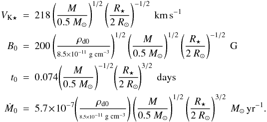 \begin{eqnarray} V_{\mathrm{K} \star} & = & 218 \left(\frac{M}{0.5~M_\odot}\right)^{1/2} \left( \frac{R_\star}{2~R_\odot} \right)^{-1/2}~\mathrm{\mbox{km\,s}}^{-1} \nonumber \\ B_0 & = & 200 \left( \frac{\rho_{\mathrm{d}0}}{\scriptstyle 8.5\times 10^{-11} \; \mathrm{\scriptsize \mbox{g cm}}^{-3}} \right)^{1/2} \left(\frac{M}{0.5~M_\odot}\right)^{1/2} \left(\frac{R_\star}{2~R_\odot}\right)^{-1/2}~\mathrm{\mbox{G}} \nonumber \\ t_0 & = & 0.074\! \left(\frac{M}{0.5~M_\odot}\right)^{-1/2} \! \left( \frac{R_\star}{2~R_\odot} \!\right)^{3/2}~\mathrm{days} \\ \dot{M}_0 & = & 5.7 \!\times\! 10^{-7}\! \left(\frac{\rho_{\mathrm{d}0}}{\scriptscriptstyle 8.5\times10^{-11} \; \mathrm{\mbox{\scriptsize g cm}}^{-3}}\right) \left(\frac{M}{0.5~M_\odot}\right)^{1/2} \left( \frac{R_\star}{2~R_\odot} \right)^{3/2}~M_\odot\,\mathrm{\mbox{yr}}^{-1}. \nonumber \end{eqnarray}