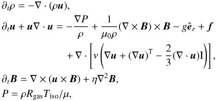 \begin{eqnarray*} &&\partial_t \rho = -\grad \cdot (\rho \vec{u}), \\ &&\partial_t \vec{u} + \vec{u} \grad \cdot \vec{u} = -\frac{\grad P}{\rho} + \frac{1}{\perm \rho}(\rot{\vec{B}}) \times \vec{B} - g \er + \vec{f}\nonumber\\ && \hspace{2.15cm}+\,\nabla\cdot\left[\visc\left(\nabla\vec{u}+(\nabla\vec{u})^{\sf T} -\frac{2}{3}(\nabla\cdot\vec{u}){\rm I}\right)\right], \\ &&\partial_t \vec{B} = \grad \times (\vec{u} \times \vec{B}) + \diff \nablasq \vec{B}, \\ &&P = \rho R_{\rm gas} T_{\rm iso} / \mu, \end{eqnarray*}