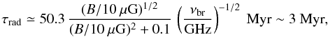 \begin{equation} \tau_{\rm rad} \simeq 50.3 \, \frac{(B/10~\mu {\rm G})^{1/2}}{(B/10~\mu {\rm G})^{2} + 0.1} \, \left(\frac{\nu_{\rm br}}{\rm GHz}\right)^{-1/2}~ {\rm Myr} \sim 3~ {\rm Myr}, \end{equation}