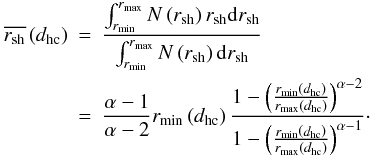 \begin{eqnarray} \overline{r_{\mathrm{sh}}} \left(d_{\mathrm{hc}}\right) &=& \frac{\int_{r_{\mathrm{min}}}^{r_{\mathrm{max}}} N\left(r_{\mathrm{sh}}\right)r_{\mathrm{sh}} {\rm d}r_{\mathrm{sh}}} {\int_{r_{\mathrm{min}}}^{r_{\mathrm{max}}} N\left(r_{\mathrm{sh}}\right) {\rm d}r_{\mathrm{sh}}} \nonumber \\ &=& \frac{\alpha-1}{\alpha-2} r_{\mathrm{min}}\left(d_{\mathrm{hc}}\right) \frac{1-\left(\frac{r_{\min}\left(d_{\mathrm{hc}}\right)}{r_{\max}\left(d_{\mathrm{hc}}\right)}\right)^{\alpha-2}} {1-\left(\frac{r_{\mathrm{min}}\left(d_{\mathrm{hc}}\right)} {r_{\mathrm{max}}\left(d_{\mathrm{hc}}\right)}\right)^{\alpha-1}}\cdot \end{eqnarray}