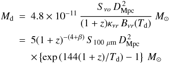$$ \begin{array}{lcl} {M}_{\rm d} & = & 4.8\times10^{-11}\, {\dfrac{S_{\nu o}\,D_{\rm Mpc}^{\,2}}{(1+z)\kappa_{\nu r}\,B_{\nu r}(T_{\rm d})}}\ \msol \\[4mm] & =& 5(1+z)^{-(4+\beta)}\,S_{100~\mu{\rm m}}\,D_{\rm Mpc}^{\,2}\, \\[2mm]&&\times \left\{\exp\,(144(1+z)/T_{\rm d}) - 1 \right\}\ \msol\, \\ \end{array} $$