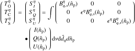 \begin{eqnarray} \left ( \begin{array}{c} T_{\rm O}^\eta \\[1mm] T_{\rm C}^\eta \\[1mm] T_{\rm S}^\eta \end{array} \right ) &=& \left ( \begin{array}{c} S_I^\eta \\[1mm] S_Q^\eta \\[1mm] S_U^\eta \end{array} \right ) = \int \left ( \begin{array}{c c c} B^\eta_{q,s}(\hat{n}_{\rm p})& 0& 0\\[1mm] 0 & \epsilon^\eta B^\eta_{q,s}(\hat{n}_{\rm p}) & 0\\[1mm] 0&0&\epsilon^\eta B^\eta_{q,s}(\hat{n}_{\rm p}) \end{array} \right ) \nonumber\\ &&\bullet \left ( \begin{array}{c} I(\hat{n}_{\rm p}) \\[1mm] Q(\hat{n}_{\rm p}) \\[1mm] U(\hat{n}_{\rm p}) \end{array} \right ) {\rm d}\nu {\rm d}\hat{d}_qd\hat{n}_{\rm p} \label{eq:eq43} \end{eqnarray}