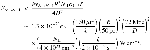 \appendix \setcounter{section}{1} \begin{eqnarray} F_{N\rightarrow N-1} & < & \frac{h \nu_{N\rightarrow N-1} R^2 N_{\mathrm{H}} \epsilon_{\mathrm{OH^+}} \zeta}{4 D^2 } \nonumber \\ & \sim & 1.3\times10^{-23} \epsilon_{\mathrm{OH^+}} \left(\frac{150\,\mathrm{\mu m}}{\lambda} \right) \left(\frac{R}{50\,\mathrm{pc}} \right)^2 \left(\frac{72\,\mathrm{Mpc}}{D} \right)^2 \nonumber \\ & &\times \left(\frac{N_{\mathrm{H}}}{4\times10^{23}\,\mathrm{cm^{-2}}} \right) \left(\frac{\zeta}{2\times10^{-13}\,\mathrm{s^{-1}}} \right) \,\mathrm{W\,cm^{-2}}. \label{eq:fluxn3} \end{eqnarray}