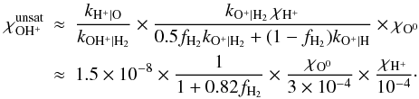 \appendix \setcounter{section}{3} \begin{eqnarray} \chi_{\mathrm{OH^+}}^{\mathrm{unsat}} & \approx & \frac{k_{\mathrm{H^+|O}}}{k_{\mathrm{OH^+|H_2}}} \times \frac{k_{\mathrm{O^+|H_2}}\,\chi_{\mathrm{H^+}}} {0.5f_{\mathrm{H_2}}k_{\mathrm{O^+|H_2}} +(1-f_{\mathrm{H_2}})k_{\mathrm{O^+|H}}} \times \chi_{\mathrm{O^0}} \nonumber \\ & \approx & 1.5\times10^{-8}\times \frac{1}{1+0.82f_{\mathrm{H_2}}} \times\frac{\chi_{\mathrm{O^0}}}{3\times10^{-4}} \times \frac{\chi_{\mathrm{H^+}}}{10^{-4}}\cdot \label{eq:unsatur} \end{eqnarray}