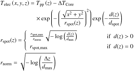 \begin{eqnarray*} &&T_{\rm elec}\left(x,y,z\right) = T_{\rm pp}\left(z\right) - \Delta T_{\rm Core} \\ & &\qquad\qquad \qquad \times \exp\left(- \left(\frac{\sqrt{x^2 + y^2}}{r_{\rm spot}(z)}\right)^2 \right) \exp \left(-\frac{d(z)}{d_{\rm spot}} \right) \\ && r_{\rm spot}(z) = \left\{ \begin{array}{l l} \frac{r_{\rm spot,max}}{r_{\rm norm}} \sqrt{- \log\left(\frac{d(z)}{d_{\rm max}}\right)} & ~~~~~~~~~~~~~~~~ \mbox{if} ~~ d(z) > 0\\[2mm] r_{\rm spot,max} & ~~~~~~~~~~~~~~~~ \mbox{if} ~~ d(z) = 0 \end{array}\right. \\ && r_{\rm norm} = \sqrt{- \log\left(\frac{\Delta z}{d_{\rm max}}\right)} \end{eqnarray*}