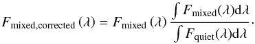 \begin{equation} F_{\rm mixed,corrected}\left(\lambda\right) = F_{\rm mixed}\left(\lambda\right) \frac{\int F_{\rm mixed} (\lambda) {\rm d}\lambda}{\int F_{\rm quiet} (\lambda) {\rm d}\lambda}\cdot \end{equation}