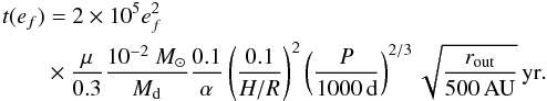 \begin{eqnarray} t(e_{f}) && =2\times10^{5}e_{f}^{2}\nonumber \\ & &\times \frac{\mu}{0.3}\frac{10^{-2}~{M}_{\odot}}{M_{\mathrm{d}}}\frac{0.1}{\alpha}\left(\frac{0.1}{H/R}\right)^{2}\left(\frac{P}{1000\,\mathrm{d}}\right)^{2/3}\sqrt{\frac{r_{\mathrm{out}}}{500\,\mathrm{AU}}}\,\mathrm{yr}.\label{eq:t_e-pumping} \end{eqnarray}