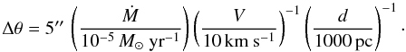 \begin{displaymath} \Delta\theta = 5\arcsec\, \left( \frac{\dot{M}}{10^{-5}\,M_\odot\ \mathrm{yr^{-1}} } \right) \left( \frac{V}{10\,\mathrm{km\ s^{-1}}} \right)^{-1} \left( \frac{d}{1000\,\mathrm{pc}} \right)^{-1}\cdot \end{displaymath}