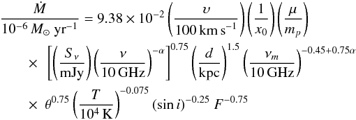 \begin{eqnarray} &&\frac{\dot{M}}{10^{-6}\,{M}_{\odot}~\rm{yr}^{-1}} = 9.38\times10^{-2} \left( \frac{\upsilon}{100\,\rm{km\,s}^{-1}} \right) \left( \frac{1}{x_0} \right) \left( \frac{\mu}{m_p} \right)\notag \\ &&\qquad\times ~~ \left[ \left( \frac{S_{\nu}}{\rm{mJy}} \right) \left( \frac{\nu}{10\,\rm{GHz}} \right)^{-\alpha} \right]^{0.75} \left( \frac{d}{\rm kpc} \right)^{1.5} \left( \frac{\nu_{m}}{10\,\rm{GHz}} \right)^{-0.45+0.75\alpha} \notag \\ &&\qquad\times ~~ \theta^{0.75} \left(\frac{T}{10^4\,\rm{K}}\right)^{-0.075} (\sin{i})^{-0.25}~F^{-0.75} \end{eqnarray}