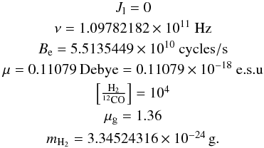\appendix \setcounter{section}{1} \begin{eqnarray*} & J_{\rm l} = 0 \\ & \nu = 1.09782182 \times 10^{11}~ \rm{Hz} \\ & B_{\rm e} = 5.5135449 \times 10^{10}~ \rm{cycles/s}\\ & \mu = 0.11079 ~\rm{Debye} = 0.11079 \times 10^{-18}~\rm{e.s.u} \\ & \left[ \frac{\rm H_2}{^{12}\rm{CO}}\right] = 10^4 \\ & \mu_{\rm g} = 1.36 \\ & m_{\rm H_2} = 3.34524316 \times 10^{-24}\,\rm{g}. \\ \end{eqnarray*}