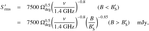 \begin{eqnarray} \label{eqn:srmsp} S_{\rm rms}^\prime & = & 7500\ \Omega_{\rm deg}^{0.5} \bigg({\nu \over {\rm 1.4~GHz}}\bigg)^{-0.8} \qquad (B < B_{\rm S}^\prime) \\ \nonumber & = & 7500\ \Omega_{\rm deg}^{0.5} \bigg({\nu \over {\rm 1.4~GHz}}\bigg)^{-0.8} \bigg({B \over B_{\rm S}^\prime}\bigg)^{-0.85} \hfil (B > B_{\rm S}^\prime) \quad {\rm~mJy}, \end{eqnarray}