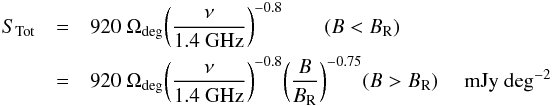 \begin{eqnarray} \label{eqn:stot} S_{\rm Tot} & = & 920\ \Omega_{\rm deg} \bigg({\nu \over {\rm 1.4~GHz}}\bigg)^{-0.8} \qquad (B < B_{\rm R}) \\ \nonumber & = & 920\ \Omega_{\rm deg} \bigg({\nu \over {\rm 1.4~GHz}}\bigg)^{-0.8} \bigg({B \over B_{\rm R}}\bigg)^{-0.75} \hfil (B > B_{\rm R}) \quad {\rm~mJy\ deg^{-2}} \end{eqnarray}