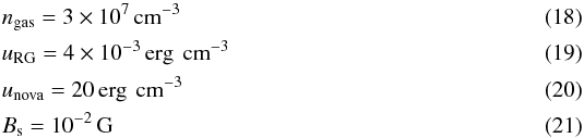 \begin{eqnarray} &&n_{\mathrm{gas}}= 3 \times 10^{7}\,\textrm{cm}^{-3} \\ &&u_{\mathrm{RG}}= 4 \times 10^{-3}\,\textrm{erg\, cm}^{-3} \\ &&u_{\mathrm{nova}}= 20\,\textrm{erg\, cm}^{-3} \\ &&B_{\mathrm{s}}= 10^{-2}\,\textrm{G} \end{eqnarray}
