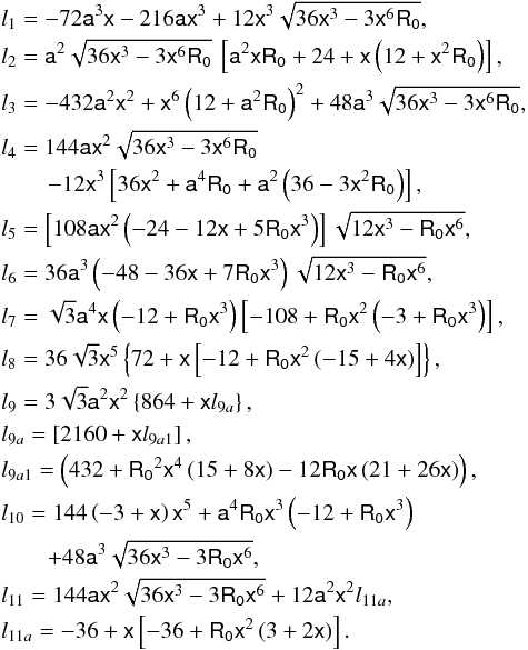 \begin{eqnarray*} &&l_{1} = -72 \mathsf{a}^3 \mathsf{x}-216 \mathsf{a} \mathsf{x}^3+12 \mathsf{x}^3 \sqrt{36 \mathsf{x}^3-3 \mathsf{x}^6 \mathsf{R_0}},\\ &&l_{2} = \mathsf{a}^{2} \sqrt{36 \mathsf{x}^3-3 \mathsf{x}^6 \mathsf{R_0}}\:\left[\mathsf{a}^{2}\mathsf{x} \mathsf{R_0}+24+\mathsf{x}\left(12+\mathsf{x}^{2}\mathsf{R_0}\right)\right],\\ &&l_{3} = -432 \mathsf{a}^{2} \mathsf{x}^2+ \mathsf{x}^6 \left(12+\mathsf{a}^{2} \mathsf{R_0}\right)^2+48 \mathsf{a}^{3} \sqrt{36 \mathsf{x}^3-3 \mathsf{x}^6 \mathsf{R_0}},\\ &&l_{4} = 144 \mathsf{a} \mathsf{x}^2 \sqrt{36 \mathsf{x}^3-3 \mathsf{x}^6 \mathsf{R_0}}\\ &&\qquad -12 \mathsf{x}^3 \left[36 \mathsf{x}^2+\mathsf{a}^4 \mathsf{R_0}+\mathsf{a}^2 \left(36-3 \mathsf{x}^2 \mathsf{R_0}\right)\right],\\ &&l_{5} = \left[108\mathsf{a}\mathsf{x}^2\left(-24-12\mathsf{x}+5\mathsf{R_0}\mathsf{x}^3\right) \right]\sqrt{12\mathsf{x}^3-\mathsf{R_0}\mathsf{x}^6},\\ &&l_{6} = 36\mathsf{a}^3\left(-48-36\mathsf{x}+7\mathsf{R_0}\mathsf{x}^3\right)\sqrt{12\mathsf{x}^3- \mathsf{R_0}\mathsf{x}^6},\\ &&l_{7} = \sqrt{3}\mathsf{a}^4\mathsf{x}\left(-12+\mathsf{R_0}\mathsf{x}^3\right) \left[-108+\mathsf{R_0}\mathsf{x}^2\left(-3+\mathsf{R_0}\mathsf{x}^3\right)\right], \\ &&l_{8} = 36 \sqrt{3} \mathsf{x}^5 \left\{72+\mathsf{x}\left[-12+\mathsf{R_0}\mathsf{x}^2\left(-15+4\mathsf{x} \right)\right]\right\},\\ &&l_{9} = 3 \sqrt{3} \mathsf{a}^2 \mathsf{x}^2 \left\{864+\mathsf{x} l_{9a}\right\},\\ &&l_{9a}= \left[2160+\mathsf{x} l_{9a1}\right],\\ &&l_{9a1} = \left(432+\mathsf{R_0}^2\mathsf{x}^4\left(15+8\mathsf{x} \right)-12\mathsf{R_0}\mathsf{x}\left(21+26\mathsf{x}\right)\right),\\ &&l_{10} = 144\left(-3+\mathsf{x}\right)\mathsf{x}^5+\mathsf{a}^4\mathsf{R_0}\mathsf{x}^3 \left(-12+\mathsf{R_0}\mathsf{x}^3\right)\\ &&\qquad +48\mathsf{a}^3\sqrt{36\mathsf{x}^3-3\mathsf{R_0}\mathsf{x}^6},\\ &&l_{11} = 144\mathsf{a}\mathsf{x}^2\sqrt{36\mathsf{x}^3-3\mathsf{R_0}\mathsf{x}^6}+ 12\mathsf{a}^2\mathsf{x}^2l_{11a},\\ &&l_{11a} = -36+\mathsf{x}\left[-36+\mathsf{R_0}\mathsf{x}^2\left(3+2\mathsf{x}\right)\right]. \end{eqnarray*}