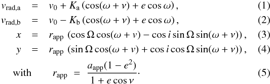 \begin{eqnarray} v_\mathrm{rad,a} & = & v_0+\Ka\left(\cos(\omega+\nu)+e\cos\omega\right) ,\\ v_\mathrm{rad,b} & = & v_0-\Kb\left(\cos(\omega+\nu)+e\cos\omega\right) ,\\ x & = & r_\mathrm{app}\,\left(\cos\Omega\cos(\omega+v) -\cos i\sin\Omega\sin(\omega+\nu)\right) ,\\ y & = & r_\mathrm{app}\,\left(\sin\Omega\cos(\omega+v) +\cos i\cos\Omega\sin(\omega+\nu)\right) ,\\ &&\hspace*{-12mm} \mbox{with}\qquad r_\mathrm{app}\;=\;\frac{\Aap(1-e^2)}{1+e\cos\nu}\cdot \end{eqnarray}
